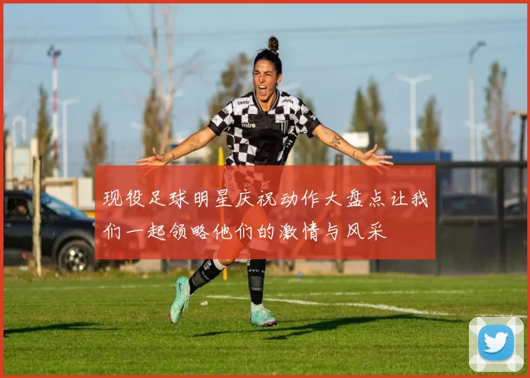 现役足球明星庆祝动作大盘点让我们一起领略他们的激情与风采