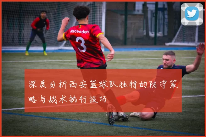 深度分析西安篮球队独特的防守策略与战术执行技巧