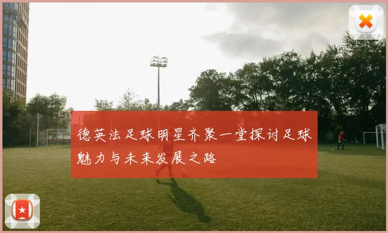 德英法足球明星齐聚一堂探讨足球魅力与未来发展之路