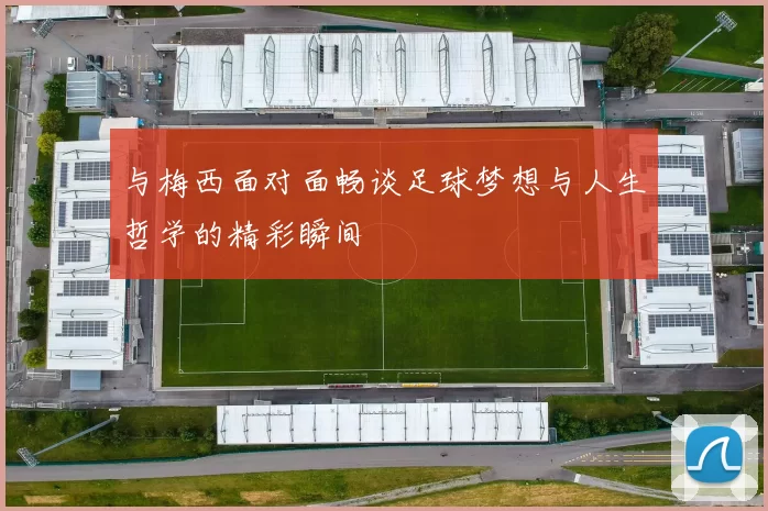 与梅西面对面畅谈足球梦想与人生哲学的精彩瞬间