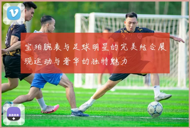 宝珀腕表与足球明星的完美结合展现运动与奢华的独特魅力