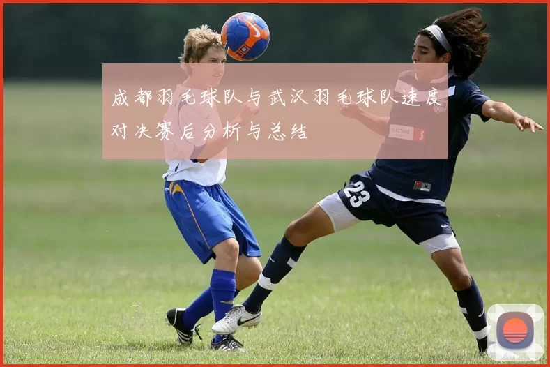 成都羽毛球队与武汉羽毛球队速度对决赛后分析与总结