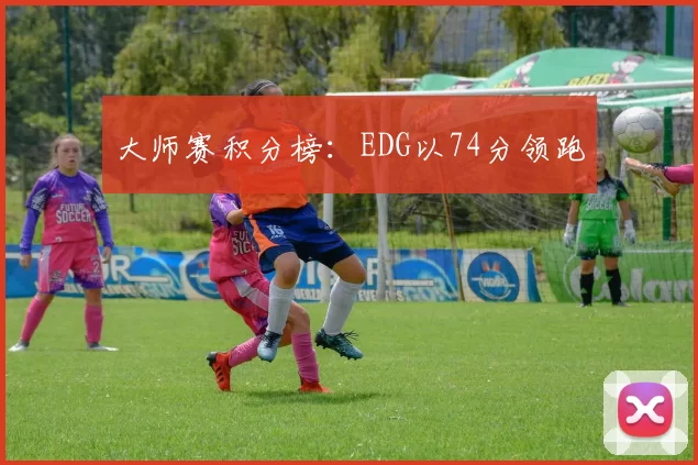 大师赛积分榜：EDG以74分领跑