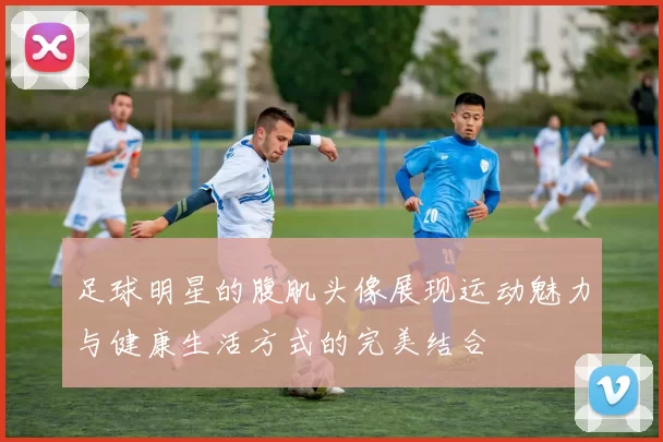 足球明星的腹肌头像展现运动魅力与健康生活方式的完美结合