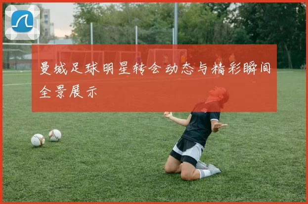 曼城足球明星转会动态与精彩瞬间全景展示